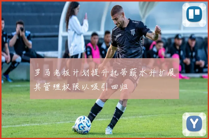 罗马老板计划提升托蒂薪水并扩展其管理权限以吸引回归