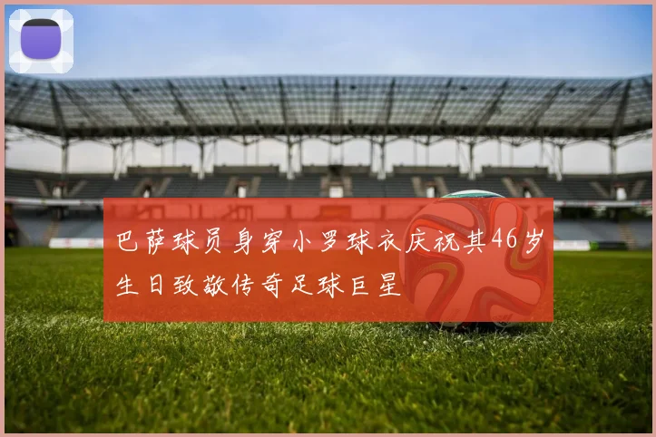 巴萨球员身穿小罗球衣庆祝其46岁生日致敬传奇足球巨星