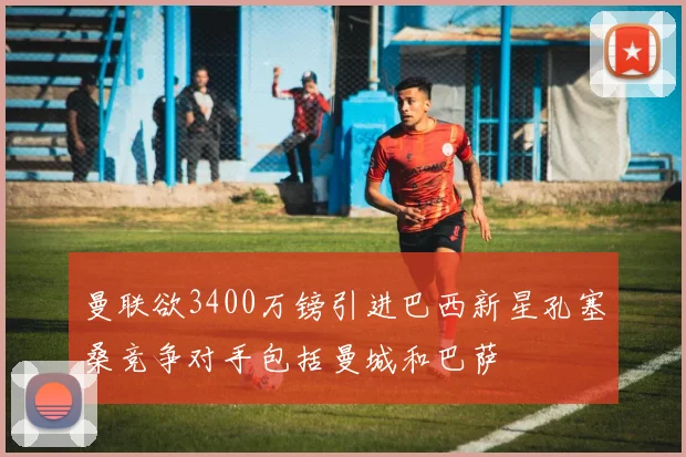 曼联欲3400万镑引进巴西新星孔塞桑竞争对手包括曼城和巴萨