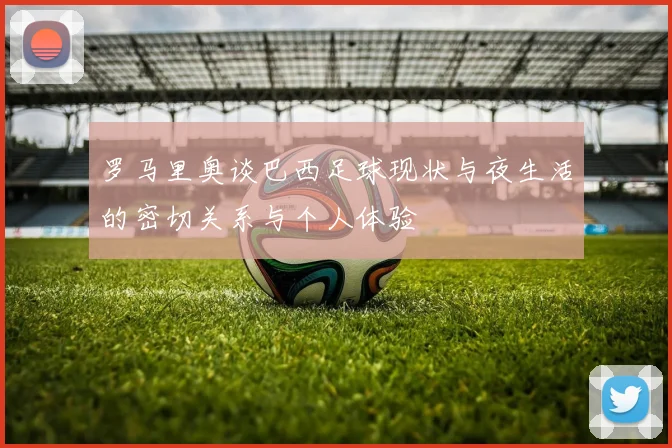 罗马里奥谈巴西足球现状与夜生活的密切关系与个人体验