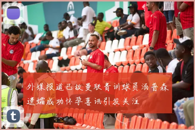 外媒报道已故曼联青训球员汤普森遗孀成功怀孕喜讯引发关注
