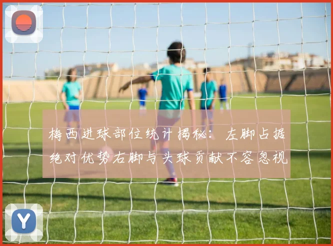 梅西进球部位统计揭秘：左脚占据绝对优势右脚与头球贡献不容忽视