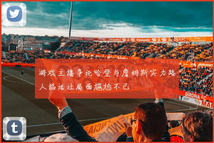 游戏主播争论哈登与詹姆斯实力路人插话让局面尴尬不已