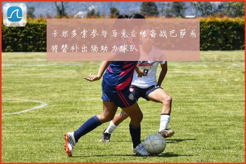 卡尔多索参与马竞合练备战巴萨或将替补出场助力球队