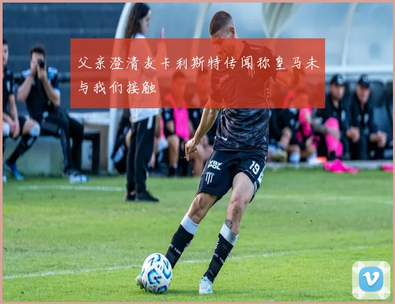 父亲澄清麦卡利斯特传闻称皇马未与我们接触
