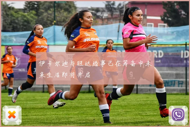 伊卡尔迪与旺达婚事已在筹备中未来生活即将开启