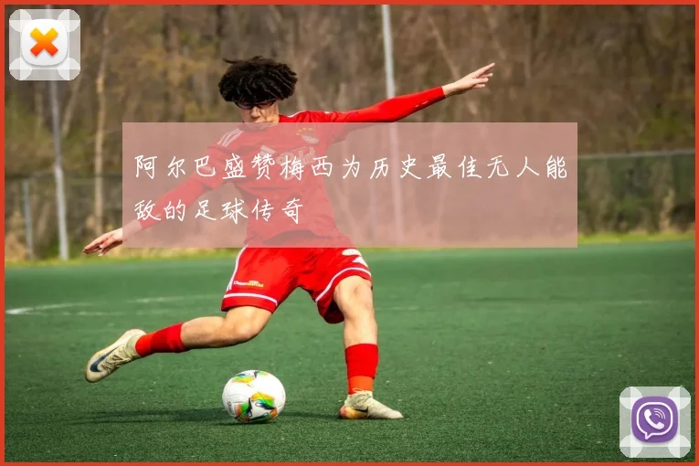 阿尔巴盛赞梅西为历史最佳无人能敌的足球传奇