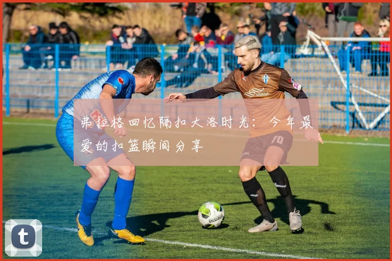 弗拉格回忆隔扣大洛时光：今年最爱的扣篮瞬间分享