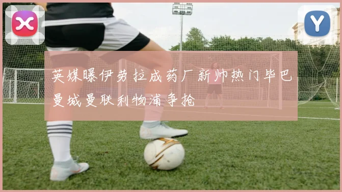 英媒曝伊劳拉成药厂新帅热门毕巴曼城曼联利物浦争抢