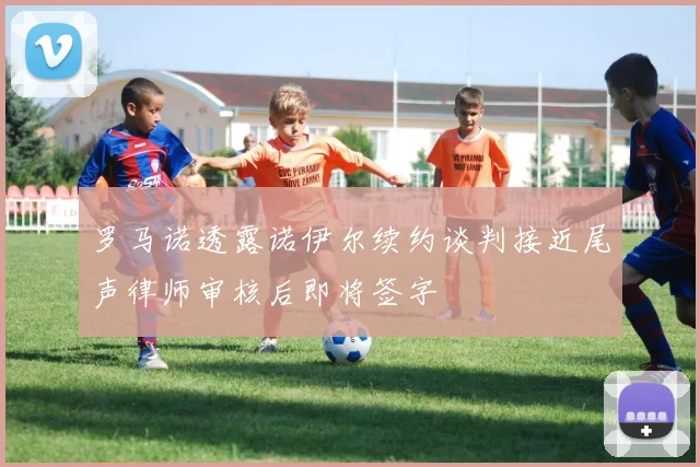 罗马诺透露诺伊尔续约谈判接近尾声律师审核后即将签字