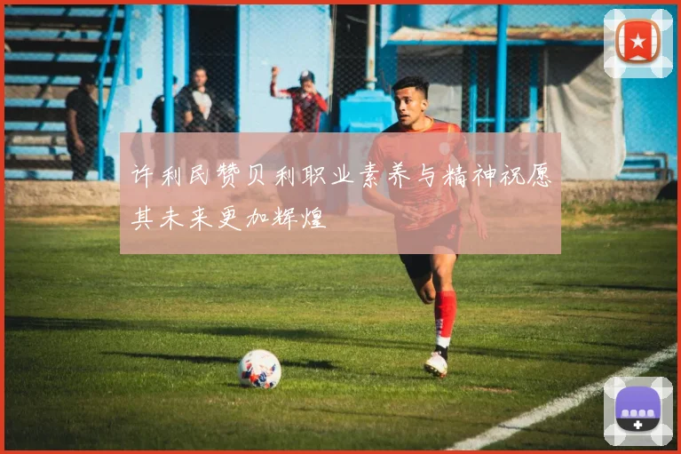 许利民赞贝利职业素养与精神祝愿其未来更加辉煌