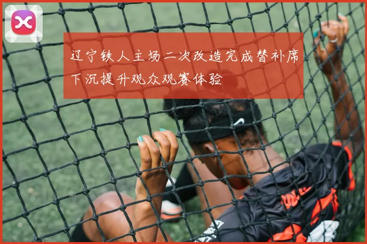 辽宁铁人主场二次改造完成替补席下沉提升观众观赛体验