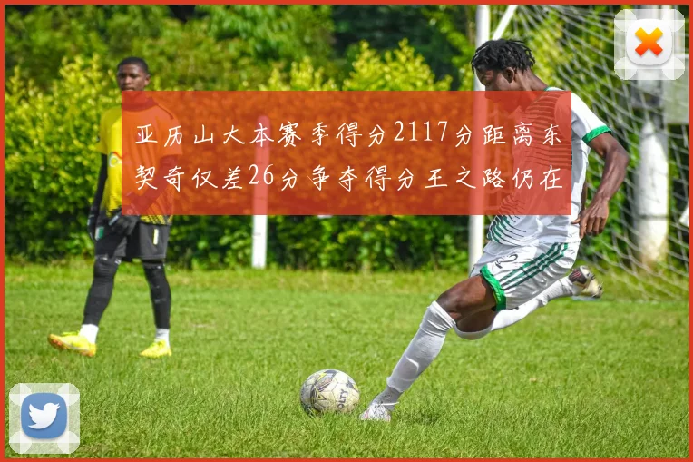 亚历山大本赛季得分2117分距离东契奇仅差26分争夺得分王之路仍在继续