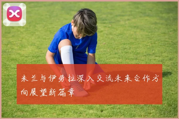 米兰与伊劳拉深入交流未来合作方向展望新篇章