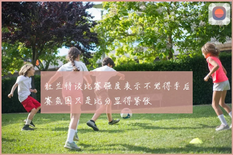 杜兰特谈比赛强度表示不觉得季后赛氛围只是比分显得紧张